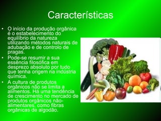 Características O início da produção orgânica é o estabelecimento do equilíbrio da natureza utilizando métodos naturais de adubação e de controlo de pragas. Pode-se resumir a sua essência filosófica em desprezo absoluto por tudo que tenha origem na indústria química.  A cultura de produtos orgânicos não se limita a alimentos. Há uma tendência de crescimento no mercado de produtos orgânicos não-alimentares, como fibras orgânicas de algodão.  