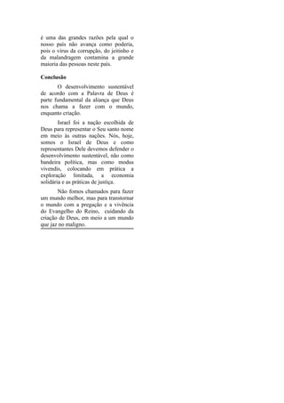 é uma das grandes razões pela qual o
nosso país não avança como poderia,
pois o vírus da corrupção, do jeitinho e
da malandragem contamina a grande
maioria das pessoas neste país.

Conclusão
       O desenvolvimento sustentável
de acordo com a Palavra de Deus é
parte fundamental da aliança que Deus
nos chama a fazer com o mundo,
enquanto criação.
        Israel foi a nação escolhida de
Deus para representar o Seu santo nome
em meio às outras nações. Nós, hoje,
somos o Israel de Deus e como
representantes Dele devemos defender o
desenvolvimento sustentável, não como
bandeira política, mas como modus
vivendis, colocando em prática a
exploração limitada, a economia
solidária e as práticas de justiça.
       Não fomos chamados para fazer
um mundo melhor, mas para transtornar
o mundo com a pregação e a vivência
do Evangelho do Reino, cuidando da
criação de Deus, em meio a um mundo
que jaz no maligno.
 