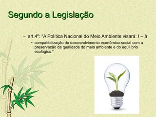 Segundo a LegislaçãoSegundo a Legislação
– art.4º: “A Política Nacional do Meio Ambiente visará: I – à
● compatibilização do desenvolvimento econômico-social com a
preservação da qualidade do meio ambiente e do equilíbrio
ecológico.”
 
