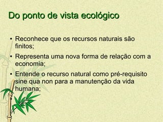 Do ponto de vista ecológicoDo ponto de vista ecológico
● Reconhece que os recursos naturais são
finitos;
● Representa uma nova forma de relação com a
economia;
● Entende o recurso natural como pré-requisito
sine qua non para a manutenção da vida
humana;
●
 