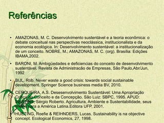 ReferênciasReferências
● AMAZONAS, M. C. Desenvolvimento sustentável e a teoria econômica: o
debate conceitual nas perspectivas neoclássica, institucionalista e da
economia ecológica. In: Desenvolvimento sustentável: a institucionalização
de um conceito. NOBRE, M.; AMAZONAS, M. C. (org). Brasília: Edições
IBAMA,2002.
● BARONI, M. Ambigüedades e deficiencias do conceito de desenvolvimento
sustentável. Revista de Administracão de Empresas, São Paulo,Abr/Jun,
1992
● BIJL, Rob. Never waste a good crisis: towards social sustainable
development. Springer Science business media BV, 2010.
● CERQUEIRA, A.S. Desesenvolvimento Sustentável: Uma Apropriação
Crítica do Conceito e da Concepção. São Luiz: SBPC, 1995. APUD:
MARTINS, Sérgio Roberto. Agricultura, Ambiente e Sustentabilidade, seus
limites para a América Latina.Editora UFP, 2001.
● HUETING, Roefie & REIHNDERS, Lucas. Sustainability is na objective
concept. Ecological Economics, 27, 1998.
 
