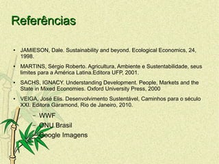 ReferênciasReferências
● JAMIESON, Dale. Sustainability and beyond. Ecological Economics, 24,
1998.
● MARTINS, Sérgio Roberto. Agricultura, Ambiente e Sustentabilidade, seus
limites para a América Latina.Editora UFP, 2001.
● SACHS, IGNACY. Understanding Development. People, Markets and the
State in Mixed Economies. Oxford University Press, 2000
● VEIGA, José Elis. Desenvolvimento Sustentável, Caminhos para o século
XXI. Editora Garamond, Rio de Janeiro, 2010.
– WWF
– ONU Brasil
– Google Imagens
 
