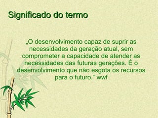 Significado do termoSignificado do termo
„O desenvolvimento capaz de suprir as
necessidades da geração atual, sem
comprometer a capacidade de atender as
necessidades das futuras gerações. É o
desenvolvimento que não esgota os recursos
para o futuro.“ wwf
 