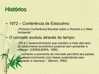 HistóricoHistórico
● 1972 – Conferência de Estocolmo
– „Primeira Conferência Mundial sobre o Homem e o Meio
Ambiente“
● O conceito evoluiu através do tempo:
– „DS é o desenvolvimento que mantém a mais alta taxa
de crescimento econômico possível sem aumentar a
inflação” (CERQUEIRA, 1995)
– „…somente a economia de mercado permitirá aos países
um desenvolvimento com bases sustentáveis sem
degradar a natureza.“. (Baroni, 1992)
 