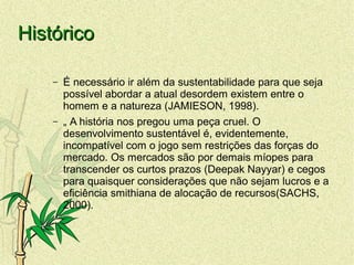 HistóricoHistórico
– É necessário ir além da sustentabilidade para que seja
possível abordar a atual desordem existem entre o
homem e a natureza (JAMIESON, 1998).
– „ A história nos pregou uma peça cruel. O
desenvolvimento sustentável é, evidentemente,
incompatível com o jogo sem restrições das forças do
mercado. Os mercados são por demais míopes para
transcender os curtos prazos (Deepak Nayyar) e cegos
para quaisquer considerações que não sejam lucros e a
eficiência smithiana de alocação de recursos(SACHS,
2000).
 