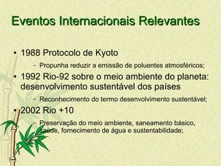 Eventos Internacionais RelevantesEventos Internacionais Relevantes
● 1988 Protocolo de Kyoto
– Propunha reduzir a emissão de poluentes atmosféricos;
● 1992 Rio-92 sobre o meio ambiente do planeta:
desenvolvimento sustentável dos países
– Reconhecimento do termo desenvolvimento sustentável;
● 2002 Rio +10
– Preservação do meio ambiente, saneamento básico,
saúde, fornecimento de água e sustentabilidade;
 