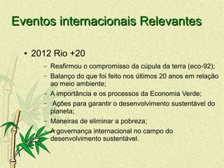 Eventos internacionais RelevantesEventos internacionais Relevantes
● 2012 Rio +20
– Reafirmou o compromisso da cúpula da terra (eco-92);
– Balanço do que foi feito nos últimos 20 anos em relação
ao meio ambiente;
– A importância e os processos da Economia Verde;
– Ações para garantir o desenvolvimento sustentável do
planeta;
– Maneiras de eliminar a pobreza;
– A governança internacional no campo do
desenvolvimento sustentável.
 