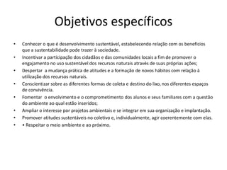 Objetivos específicos
• Conhecer o que é desenvolvimento sustentável, estabelecendo relação com os benefícios
que a sustentabilidade pode trazer à sociedade.
• Incentivar a participação dos cidadãos e das comunidades locais a fim de promover o
engajamento no uso sustentável dos recursos naturais através de suas próprias ações;
• Despertar a mudança prática de atitudes e a formação de novos hábitos com relação à
utilização dos recursos naturais.
• Conscientizar sobre as diferentes formas de coleta e destino do lixo, nos diferentes espaços
de convivência.
• Fomentar o envolvimento e o comprometimento dos alunos e seus familiares com a questão
do ambiente ao qual estão inseridos;
• Ampliar o interesse por projetos ambientais e se integrar em sua organização e implantação.
• Promover atitudes sustentáveis no coletivo e, individualmente, agir coerentemente com elas.
• • Respeitar o meio ambiente e ao próximo.
 