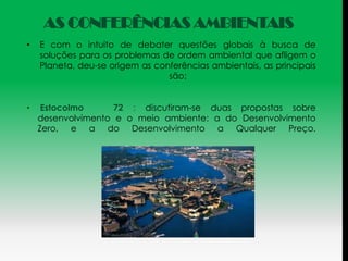 AS CONFERÊNCIAS AMBIENTAIS
•   E com o intuito de debater questões globais à busca de
    soluções para os problemas de ordem ambiental que afligem o
    Planeta, deu-se origem as conferências ambientais, as principais
                                 são:


•    Estocolmo      72 : discutiram-se duas propostas sobre
    desenvolvimento e o meio ambiente: a do Desenvolvimento
    Zero, e a do Desenvolvimento a Qualquer Preço.
 