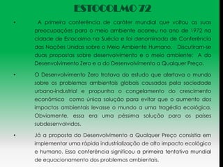 ESTOCOLMO 72
•    A primeira conferência de caráter mundial que voltou as suas
    preocupações para o meio ambiente ocorreu no ano de 1972 na
    cidade de Estocolmo na Suécia e foi denominada de Conferência
    das Nações Unidas sobre o Meio Ambiente Humano. Discutiram-se
    duas propostas sobre desenvolvimento e o meio ambiente: A do
    Desenvolvimento Zero e a do Desenvolvimento a Qualquer Preço.

•   O Desenvolvimento Zero tratava do estudo que alertava o mundo
    sobre os problemas ambientais globais causados pela sociedade
    urbano-industrial e propunha o congelamento do crescimento
    econômico como única solução para evitar que o aumento dos
    impactos ambientais levasse o mundo a uma tragédia ecológica.
    Obviamente, essa era uma péssima solução para os países
    subdesenvolvidos.

•   Já a proposta do Desenvolvimento a Qualquer Preço consistia em
    implementar uma rápida industrialização de alto impacto ecológico
    e humano. Essa conferência significou a primeira tentativa mundial
    de equacionamento dos problemas ambientais.
 