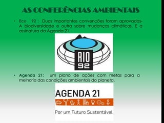 AS CONFERÊNCIAS AMBIENTAIS
• Eco 92 : Duas importantes convenções foram aprovadas-
  A biodiversidade e outra sobre mudanças climáticas. E a
  assinatura da Agenda 21.




• Agenda 21: um plano de ações com metas para a
  melhoria das condições ambientais do planeta.
 