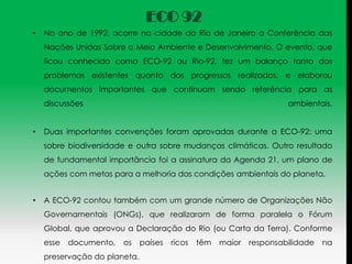 ECO 92
•   No ano de 1992, ocorre na cidade do Rio de Janeiro a Conferência das
    Nações Unidas Sobre o Meio Ambiente e Desenvolvimento, O evento, que
    ficou conhecido como ECO-92 ou Rio-92, fez um balanço tanto dos
    problemas existentes quanto dos progressos realizados, e elaborou
    documentos importantes que continuam sendo referência para as
    discussões                                                        ambientais.


•   Duas importantes convenções foram aprovadas durante a ECO-92: uma
    sobre biodiversidade e outra sobre mudanças climáticas. Outro resultado
    de fundamental importância foi a assinatura da Agenda 21, um plano de
    ações com metas para a melhoria das condições ambientais do planeta.


•   A ECO-92 contou também com um grande número de Organizações Não
    Governamentais (ONGs), que realizaram de forma paralela o Fórum
    Global, que aprovou a Declaração do Rio (ou Carta da Terra). Conforme
    esse   documento,   os    países   ricos   têm   maior   responsabilidade   na
    preservação do planeta.
 