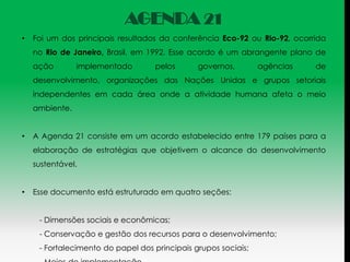AGENDA 21
•   Foi um dos principais resultados da conferência Eco-92 ou Rio-92, ocorrida
    no Rio de Janeiro, Brasil, em 1992. Esse acordo é um abrangente plano de
    ação        implementado       pelos       governos,        agências   de
    desenvolvimento, organizações das Nações Unidas e grupos setoriais
    independentes em cada área onde a atividade humana afeta o meio
    ambiente.


•   A Agenda 21 consiste em um acordo estabelecido entre 179 países para a
    elaboração de estratégias que objetivem o alcance do desenvolvimento
    sustentável.


•   Esse documento está estruturado em quatro seções:


     - Dimensões sociais e econômicas;
     - Conservação e gestão dos recursos para o desenvolvimento;
     - Fortalecimento do papel dos principais grupos sociais;
 