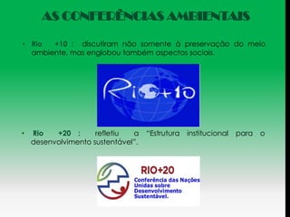 AS CONFERÊNCIAS AMBIENTAIS

• Rio  +10 : discutiram não somente à preservação do meio
  ambiente, mas englobou também aspectos sociais.




•   Rio   +20 :      refletiu  a    “Estrutura   institucional   para   o
    desenvolvimento sustentável”.
 