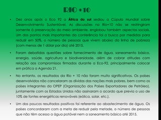 RIO +10
•   Dez anos após o Eco 92 a África do sul sediou a Cúpula Mundial sobre
    Desenvolvimento Sustentável. As discussões na Rio+10 não se restringiram
    somente à preservação do meio ambiente, englobou também aspectos sociais.
    Um dos pontos mais importantes da conferência foi a busca por medidas para
    reduzir em 50%, o número de pessoas que vivem abaixo da linha de pobreza
    (com menos de 1 dólar por dia) até 2015.

•   Foram debatidas questões sobre fornecimento de água, saneamento básico,
    energia, saúde, agricultura e biodiversidade, além de cobrar atitudes com
    relação aos compromissos firmados durante a Eco-92, principalmente colocar
    em prática a Agenda 21.

•   No entanto, os resultados da Rio + 10 não foram muito significativos. Os países
    desenvolvidos não cancelaram as dívidas das nações mais pobres, bem como os
    países integrantes da OPEP (Organização dos Países Exportadores de Petróleo),
    juntamente com os Estados Unidos não assinaram o acordo que previa o uso de
    10% de fontes energéticas renováveis (eólica, solar, etc.).

•   Um dos poucos resultados positivos foi referente ao abastecimento de água. Os
    países concordaram com a meta de reduzir pela metade, o número de pessoas
    que não têm acesso a água potável nem a saneamento básico até 2015.
 