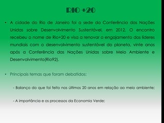 RIO +20
• A cidade do Rio de Janeiro foi a sede da Conferência das Nações
  Unidas sobre Desenvolvimento Sustentável, em 2012. O encontro
  recebeu o nome de Rio+20 e visa a renovar o engajamento dos líderes
  mundiais com o desenvolvimento sustentável do planeta, vinte anos
  após a Conferência das Nações Unidas sobre Meio Ambiente e
  Desenvolvimento(Rio92).


• Principais temas que foram debatidos:


   - Balanço do que foi feito nos últimos 20 anos em relação ao meio ambiente;


   - A importância e os processos da Economia Verde;
 