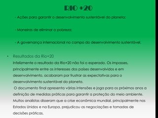 RIO +20
     - Ações para garantir o desenvolvimento sustentável do planeta;


     - Maneiras de eliminar a pobreza;


     - A governança internacional no campo do desenvolvimento sustentável.



•   Resultados da Rio+20
    Infelizmente o resultado da Rio+20 não foi o esperado. Os impasses,
    principalmente entre os interesses dos países desenvolvidos e em
    desenvolvimento, acabaram por frustrar as expectativas para o
    desenvolvimento sustentável do planeta.
    O documento final apresenta várias intensões e joga para os próximos anos a
    definição de medidas práticas para garantir a proteção do meio ambiente.
    Muitos analistas disseram que a crise econômica mundial, principalmente nos
    Estados Unidos e na Europa, prejudicou as negociações e tomadas de
    decisões práticas.
 