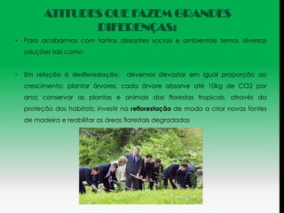 ATITUDES QUE FAZEM GRANDES
                 DIFERENÇAS:
•   Para acabarmos com tantos desastres sociais e ambientais temos diversas
    soluções tais como:


•   Em relação à desflorestação:     devemos devastar em igual proporção ao
    crescimento; plantar árvores, cada árvore absorve até 10kg de CO2 por
    ano; conservar as plantas e animais das florestas tropicais, através da
    proteção dos habitats; investir na reflorestação de modo a criar novas fontes
    de madeira e reabilitar as áreas florestais degradadas
 