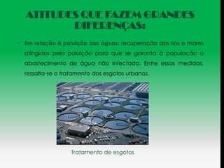 ATITUDES QUE FAZEM GRANDES
         DIFERENÇAS:
• Em relação à poluição das águas: recuperação dos rios e mares
  atingidos pela poluição para que se garanta à população o
  abastecimento de água não infectada. Entre essas medidas,
  ressalta-se o tratamento dos esgotos urbanos.




                  Tratamento de esgotos
 