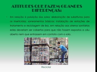 ATITUDES QUE FAZEM GRANDES
            DIFERENÇAS:
•   Em relação à poluição dos solos: elaboração de substitutos para
    os inseticidas; saneamentos básicos; instalação de estações de
    tratamento e reciclagem de lixo, em relação aos aterros sanitários
    estes deveriam ser cobertos para que não fossem expostos a céu
    aberto nem que entrassem em contato com o solo.




                              Reciclar
 