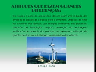 ATITUDES QUE FAZEM GRANDES
           DIFERENÇAS:
•   Em relação à poluição atmosférica: deveria existir uma redução das
    emissões de dióxido de carbono para a atmosfera; utilização de filtros
    nas chaminés das fábricas; usar energias alternativas, não poluentes;
    utilização   de   tecnologias   “limpas”;   promoção   da   reciclagem;
    reutilização de determinados produtos, por exemplo a utilização de
    garrafas de vidro em substituição das de plástico descartáveis.




                             Energia Eólica
 