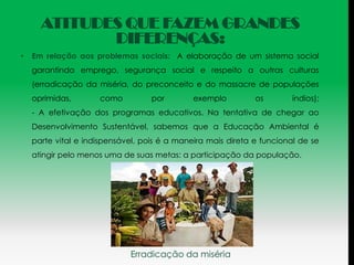 ATITUDES QUE FAZEM GRANDES
             DIFERENÇAS:
•   Em relação aos problemas sociais: A elaboração de um sistema social
    garantindo emprego, segurança social e respeito a outras culturas
    (erradicação da miséria, do preconceito e do massacre de populações
    oprimidas,       como          por        exemplo         os        índios);
    - A efetivação dos programas educativos. Na tentativa de chegar ao
    Desenvolvimento Sustentável, sabemos que a Educação Ambiental é
    parte vital e indispensável, pois é a maneira mais direta e funcional de se
    atingir pelo menos uma de suas metas: a participação da população.




                             Erradicação da miséria
 