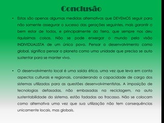 Conclusão
•   Estas são apenas algumas medidas alternativas que DEVEMOS seguir para
    não somente assegurar o sucesso das gerações seguintes, mais garantir o
    bem estar de todos, e principalmente da Terra, que sempre nos deu
    riquíssimas   coisas.   Não   se    pode   enxergar   o   mundo   pela   visão
    INDIVIDUALISTA de um único povo. Pensar o desenvolvimento como
    global, significa pensar o planeta como uma unidade que precisa se auto
    sustentar para se manter vivo.


•   O desenvolvimento local é uma saída ética, uma vez que leva em conta
    aspectos culturais e regionais, considerando a capacidade de carga dos
    sistemas utilizados para as questões desenvolvimentistas. A imposição de
    tecnologias    defasadas,     não   embasadas    na   reciclagem,   na   auto
    sustentabilidade do sistema, estão fadadas ao fracasso. Não se colocam
    como alternativa uma vez que sua utilização não tem consequências
    unicamente locais, mas globais.
 