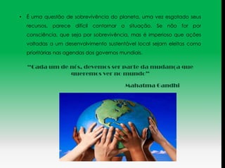 •   É uma questão de sobrevivência do planeta, uma vez esgotado seus
    recursos, parece difícil contornar a situação. Se não for por
    consciência, que seja por sobrevivência, mas é imperioso que ações
    voltadas a um desenvolvimento sustentável local sejam eleitas como
    prioritárias nas agendas dos governos mundiais.

    “Cada um de nós, devemos ser parte da mudança que
                queremos ver no mundo”

                                           Mahatma Gandhi
 