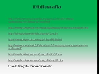 Bibliografia

http://professormarcianodantas.blogspot.com.br/2011/08/as-
conferencias-em-defesa-do-meio.html

http://www.grupoescolar.com/pesquisa/desenvolvimento-sustentavel.html

http://osimpactosambientais.blogspot.com.br/

http://www.google.com.br/imghp?hl=pt-BR&tab=ii

http://www.onu.org.br/rio20/alem-da-rio20-avancando-rumo-a-um-futuro-
sustentavel/

http://www.brasilescola.com/geografia/rio-10.htm

http://www.brasilescola.com/geografia/eco-92.htm

Livro de Geografia 1º Ano ensino médio.
 