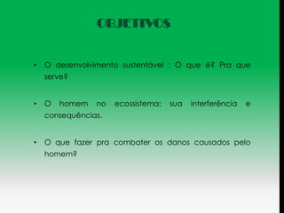 OBJETIVOS


•   O desenvolvimento sustentável : O que é? Pra que
    serve?


•   O   homem   no   ecossistema:   sua   interferência   e
    consequências.


•   O que fazer pra combater os danos causados pelo
    homem?
 