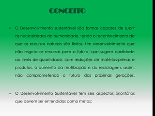 CONCEITO

•   O Desenvolvimento sustentável são formas capazes de suprir

    as necessidades da humanidade, tendo o reconhecimento de

    que os recursos naturais são finitos. Um desenvolvimento que

    não esgota os recursos para o futuro, que sugere qualidade

    ao invés de quantidade, com reduções de matérias-primas e

    produtos, o aumento da reutilização e da reciclagem, assim,

    não comprometendo       o   futuro das   próximas gerações.



•   O Desenvolvimento Sustentável tem seis aspectos prioritários

    que devem ser entendidos como metas:
 