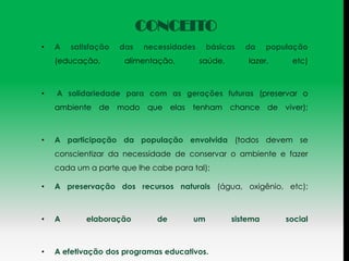 CONCEITO
•   A   satisfação   das   necessidades    básicas    da     população
    (educação,        alimentação,        saúde,       lazer,     etc)



•   A solidariedade para com as gerações futuras (preservar o
    ambiente de modo que elas tenham chance de viver);



•   A participação da população envolvida (todos devem se
    conscientizar da necessidade de conservar o ambiente e fazer
    cada um a parte que lhe cabe para tal);

•   A preservação dos recursos naturais (água, oxigênio, etc);



•   A       elaboração        de      um           sistema       social



•   A efetivação dos programas educativos.
 
