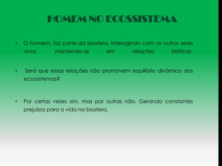 HOMEM NO ECOSSISTEMA

•   O homem, faz parte da biosfera, interagindo com os outros seres
    vivos,      mantendo-se          em     relações       bióticas.


•   Será que essas relações não promovem equilíbrio dinâmico dos
    ecossistemas?



•   Por certas vezes sim, mas por outras não. Gerando constantes
    prejuízos para a vida na biosfera.
 
