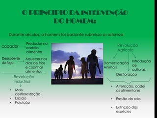 O PRINCIPIO DA INTERVENÇÃO
                     DO HOMEM:
   Durante séculos, o homem foi bastante submisso a natureza

              Predador na
caçador                                                   Revolução
              cadeia
              alimentar
                                                          Agrícola

Descoberta   Aquecer nos
                                                                  Introdução
do fogo      dias de frios                        Domesticação
                                                                  de
             e cozinhar                           Animais
                                                                  culturas.
             alimentos
                                                         Desfloração
        Revolução
        Industrial
                                                      •   Alteração, cadei
    •   Mais                                              as alimentares
        desflorestação
    •   Erosão                                        •   Erosão do solo
    •   Poluição
                                                      •   Extinção das
                                                          espécies
 