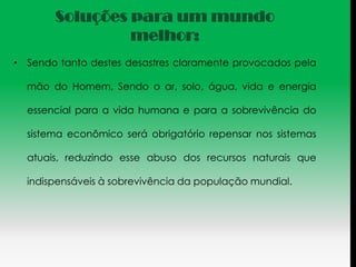 Soluções para um mundo
                melhor:
• Sendo tanto destes desastres claramente provocados pela

  mão do Homem, Sendo o ar, solo, água, vida e energia

  essencial para a vida humana e para a sobrevivência do

  sistema econômico será obrigatório repensar nos sistemas

  atuais, reduzindo esse abuso dos recursos naturais que

  indispensáveis à sobrevivência da população mundial.
 