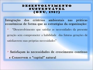 Integração dos critérios ambientais nas práticas
econômicas de forma que as estratégias da organização:
 “Desenvolvimento que satisfaz as necessidades da presente
geração sem comprometer a habilidade das futuras gerações de
satisfazerem suas próprias necessidades”
 Satisfaçam às necessidades de crescimento contínuo
e Conservem o “capital” natural
DESENVOLVIMENTO
SUSTENTÁVEL
(ONU, 1987)
 