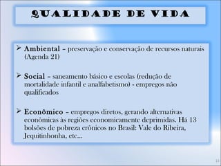 13
Qualidade de Vida
 Ambiental – preservação e conservação de recursos naturais
(Agenda 21)
 Social – saneamento básico e escolas (redução de
mortalidade infantil e analfabetismo) - empregos não
qualificados
 Econômico – empregos diretos, gerando alternativas
econômicas às regiões economicamente deprimidas. Há 13
bolsões de pobreza crônicos no Brasil: Vale do Ribeira,
Jequitinhonha, etc...
 