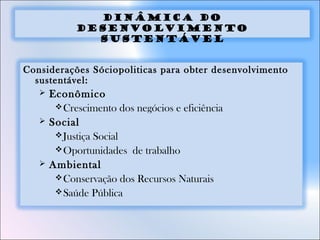 Dinâmica do
Desenvolvimento
Sustentável
Considerações Sóciopoliticas para obter desenvolvimento
sustentável:
 Econômico
Crescimento dos negócios e eficiência
 Social
Justiça Social
Oportunidades de trabalho
 Ambiental
Conservação dos Recursos Naturais
Saúde Pública
 