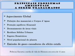 principais problemas
ambientais
a serem trabalhados
 Aquecimento Global
 Poluição dos mananciais e Corpos d´águas
 Proteção aquíferos (Guarani)
 Desmatamento de áreas vitais
 Resíduos Sólidos Urbanos
 Esgotos Domésticos
 Nível populacional do planeta
 Emissão de gases causadores do efeito estufa
Pobreza: Encurta a média de vida do Homem em cerca de 11 anos
 