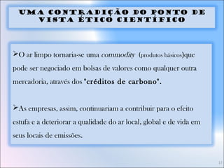 17
Uma Contradição do Ponto de
Vista Ético Científico
O ar limpo tornaria-se uma commodity (produtos básicos)que
pode ser negociado em bolsas de valores como qualquer outra
mercadoria, através dos "créditos de carbono".
As empresas, assim, continuariam a contribuir para o efeito
estufa e a deteriorar a qualidade do ar local, global e de vida em
seus locais de emissões.
 