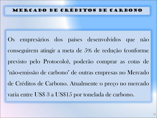 18
Mercado de Créditos de Carbono
Os empresários dos países desenvolvidos que não
conseguirem atingir a meta de 5% de redução (conforme
previsto pelo Protocolo), poderão comprar as cotas de
"não-emissão de carbono" de outras empresas no Mercado
de Créditos de Carbono. Atualmente o preço no mercado
varia entre US$ 3 a US$15 por tonelada de carbono.
 