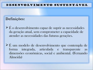 Desenvolvimento sustentável
Definições:
 É o desenvolvimento capaz de suprir as necessidades
da geração atual, sem comprometer a capacidade de
atender as necessidades das futuras gerações.
 É um modelo de desenvolvimento que contempla de
forma integrada, articulada e transparente as
dimensões econômicas, social e ambiental. (Fernando
Almeida)
 