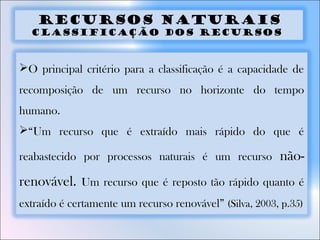 Recursos Naturais
Classificação dos recursos
O principal critério para a classificação é a capacidade de
recomposição de um recurso no horizonte do tempo
humano.
“Um recurso que é extraído mais rápido do que é
reabastecido por processos naturais é um recurso não-
renovável. Um recurso que é reposto tão rápido quanto é
extraído é certamente um recurso renovável” (Silva, 2003, p.35)
 