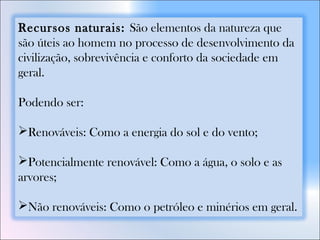 Recursos naturais: São elementos da natureza que
são úteis ao homem no processo de desenvolvimento da
civilização, sobrevivência e conforto da sociedade em
geral.
Podendo ser:
Renováveis: Como a energia do sol e do vento;
Potencialmente renovável: Como a água, o solo e as
arvores;
Não renováveis: Como o petróleo e minérios em geral.
 