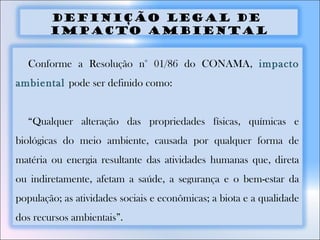 DEFINIÇÃO LEGAL DE
IMPACTO AMBIENTAL
Conforme a Resolução n° 01/86 do CONAMA, impacto
ambiental pode ser definido como:
“Qualquer alteração das propriedades físicas, químicas e
biológicas do meio ambiente, causada por qualquer forma de
matéria ou energia resultante das atividades humanas que, direta
ou indiretamente, afetam a saúde, a segurança e o bem-estar da
população; as atividades sociais e econômicas; a biota e a qualidade
dos recursos ambientais”.
 