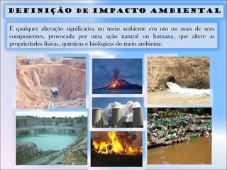 DEFINIÇÃO DE IMPACTO AMBIENTAL
É qualquer alteração significativa no meio ambiente em um ou mais de seus
componentes, provocada por uma ação natural ou humana, que altere as
propriedades físicas, químicas e biológicas do meio ambiente.
 