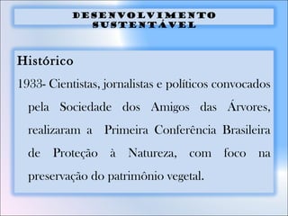Desenvolvimento
sustentável
Histórico
1933- Cientistas, jornalistas e políticos convocados
pela Sociedade dos Amigos das Árvores,
realizaram a Primeira Conferência Brasileira
de Proteção à Natureza, com foco na
preservação do patrimônio vegetal.
 