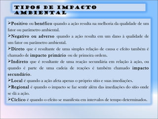 Positivo ou benéfico quando a ação resulta na melhoria da qualidade de um
fator ou parâmetro ambiental.
Negativo ou adverso quando a ação resulta em um dano à qualidade de
um fator ou parâmetro ambiental.
Direto que é resultante de uma simples relação de causa e efeito também é
chamado de impacto primário ou de primeira ordem.
Indireto que é resultante de uma reação secundária em relação à ação, ou
quando é parte de uma cadeia de reações é também chamado impacto
secundário.
Local é quando a ação afeta apenas o próprio sítio e suas imediações.
Regional é quando o impacto se faz sentir além das imediações do sítio onde
se dá a ação.
Cíclico é quando o efeito se manifesta em intervalos de tempo determinados.
TIPOS DE IMPACTO
AMBIENTAL
 