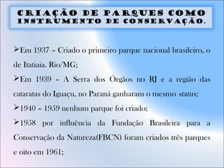 Criação de parques como
instrumento de conservação.
Em 1937 – Criado o primeiro parque nacional brasileiro, o
de Itatiaia. Rio/MG;
Em 1939 – A Serra dos Órgãos no RJ e a região das
cataratas do Iguaçu, no Paraná ganharam o mesmo status;
1940 – 1959 nenhum parque foi criado;
1958 por influência da Fundação Brasileira para a
Conservação da Natureza(FBCN) foram criados três parques
e oito em 1961;
 