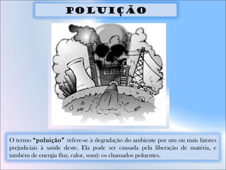 O termo “poluição” refere-se à degradação do ambiente por um ou mais fatores
prejudiciais à saúde deste. Ela pode ser causada pela liberação de matéria, e
também de energia (luz, calor, som): os chamados poluentes.
Poluição
 